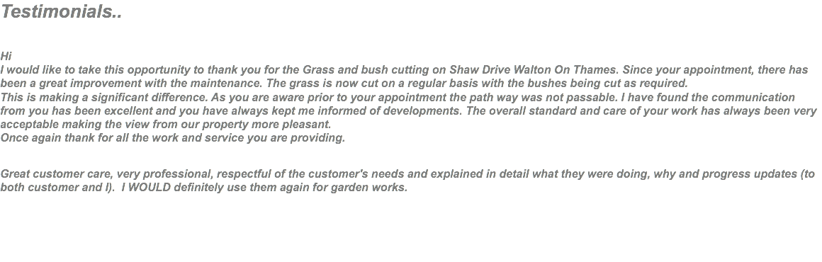 Testimonials.. Hi I would like to take this opportunity to thank you for the Grass and bush cutting on Shaw Drive Walton On Thames. Since your appointment, there has been a great improvement with the maintenance. The grass is now cut on a regular basis with the bushes being cut as required. This is making a significant difference. As you are aware prior to your appointment the path way was not passable. I have found the communication from you has been excellent and you have always kept me informed of developments. The overall standard and care of your work has always been very acceptable making the view from our property more pleasant. Once again thank for all the work and service you are providing. Great customer care, very professional, respectful of the customer's needs and explained in detail what they were doing, why and progress updates (to both customer and I). I WOULD definitely use them again for garden works. 